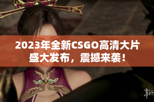 2023年全新CSGO高清大片盛大发布，震撼来袭！