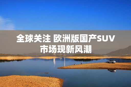 全球关注 欧洲版国产SUV市场现新风潮