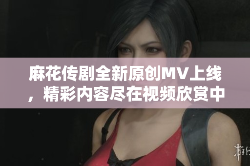 麻花传剧全新原创MV上线，精彩内容尽在视频欣赏中！
