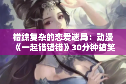 错综复杂的恋爱迷局：动漫《一起错错错》30分钟搞笑剧场
