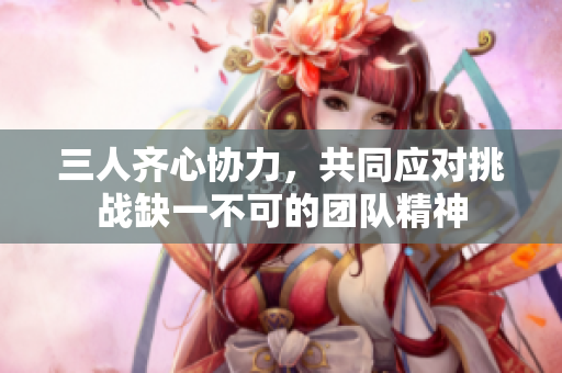 三人齐心协力，共同应对挑战缺一不可的团队精神