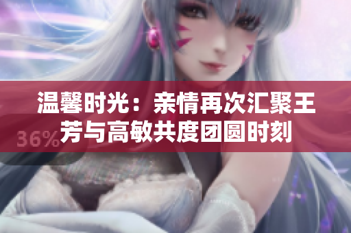 温馨时光：亲情再次汇聚王芳与高敏共度团圆时刻