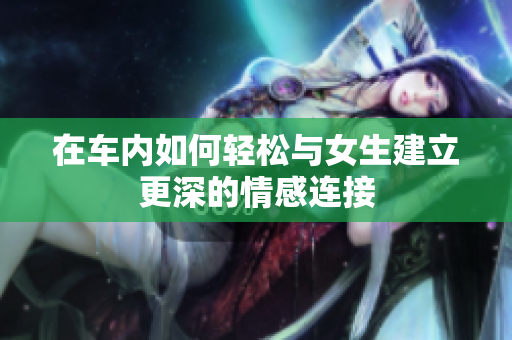 在车内如何轻松与女生建立更深的情感连接