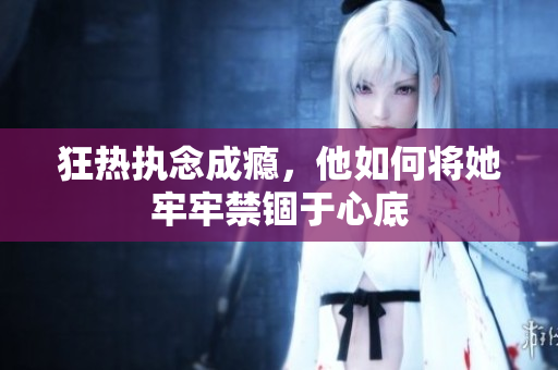 狂热执念成瘾，他如何将她牢牢禁锢于心底