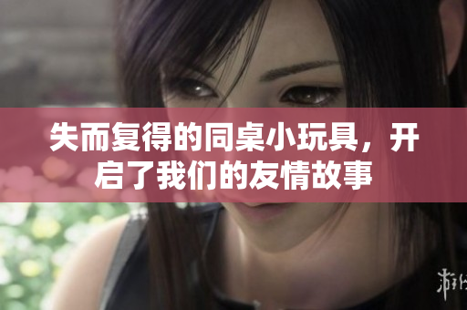 失而复得的同桌小玩具，开启了我们的友情故事