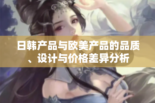日韩产品与欧美产品的品质、设计与价格差异分析