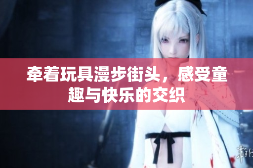 牵着玩具漫步街头，感受童趣与快乐的交织