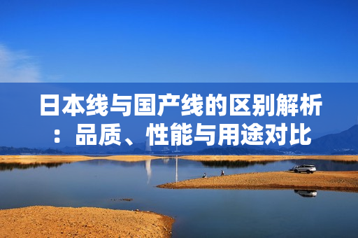 日本线与国产线的区别解析：品质、性能与用途对比