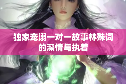 独家宠溺一对一故事林殊词的深情与执着