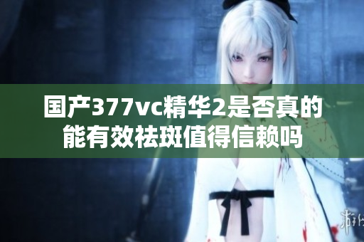 国产377vc精华2是否真的能有效祛斑值得信赖吗