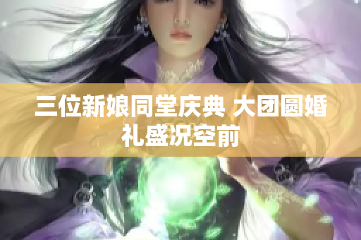 三位新娘同堂庆典 大团圆婚礼盛况空前