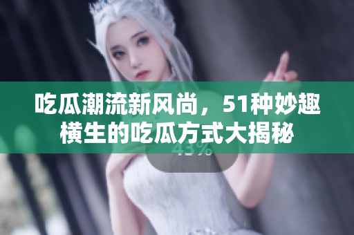 吃瓜潮流新风尚，51种妙趣横生的吃瓜方式大揭秘