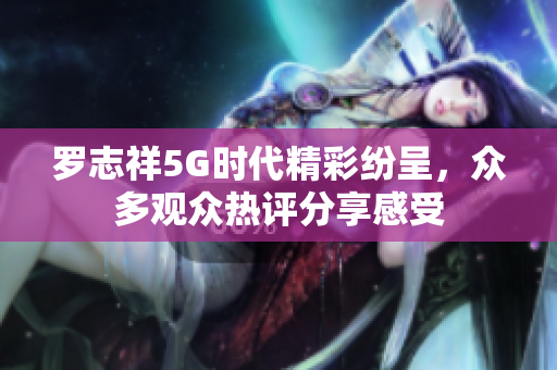 罗志祥5G时代精彩纷呈，众多观众热评分享感受