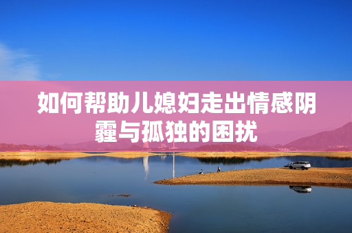 如何帮助儿媳妇走出情感阴霾与孤独的困扰