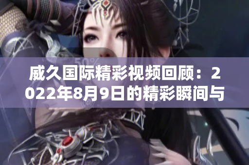 威久国际精彩视频回顾：2022年8月9日的精彩瞬间与亮点总结