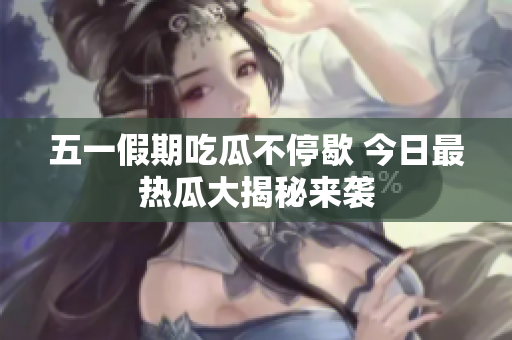 五一假期吃瓜不停歇 今日最热瓜大揭秘来袭