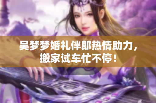 吴梦梦婚礼伴郎热情助力，搬家试车忙不停！