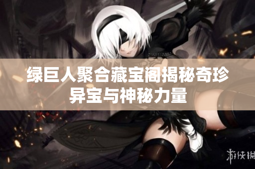 绿巨人聚合藏宝阁揭秘奇珍异宝与神秘力量