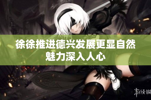 徐徐推进德兴发展更显自然魅力深入人心