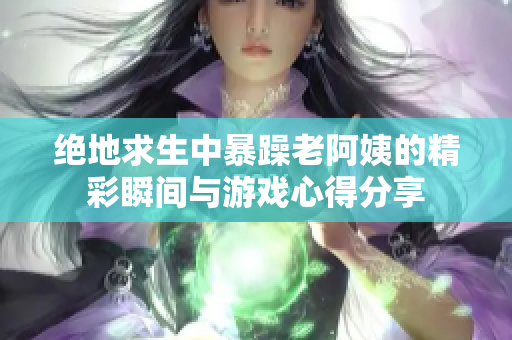 绝地求生中暴躁老阿姨的精彩瞬间与游戏心得分享
