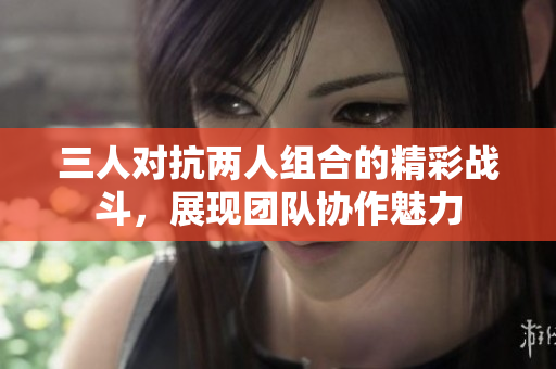 三人对抗两人组合的精彩战斗，展现团队协作魅力