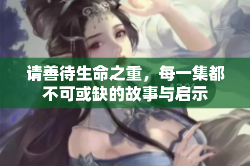 请善待生命之重，每一集都不可或缺的故事与启示