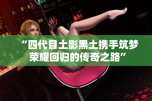“四代目土影黑土携手筑梦 荣耀回归的传奇之路”