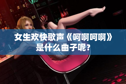 女生欢快歌声《呵啊呵啊》是什么曲子呢？