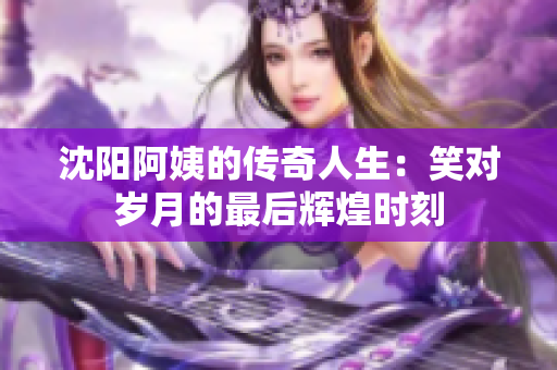 沈阳阿姨的传奇人生：笑对岁月的最后辉煌时刻