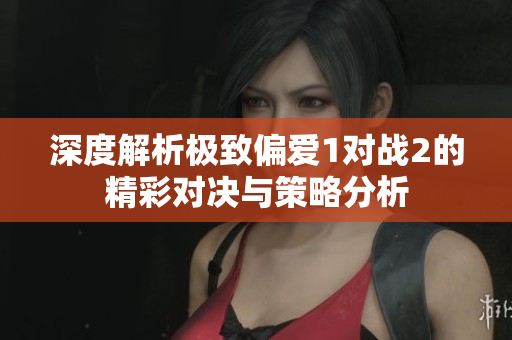 深度解析极致偏爱1对战2的精彩对决与策略分析