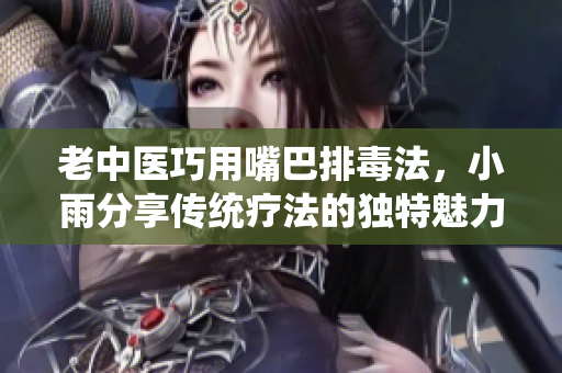 老中医巧用嘴巴排毒法，小雨分享传统疗法的独特魅力
