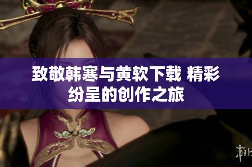 致敬韩寒与黄软下载 精彩纷呈的创作之旅