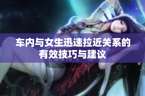 车内与女生迅速拉近关系的有效技巧与建议