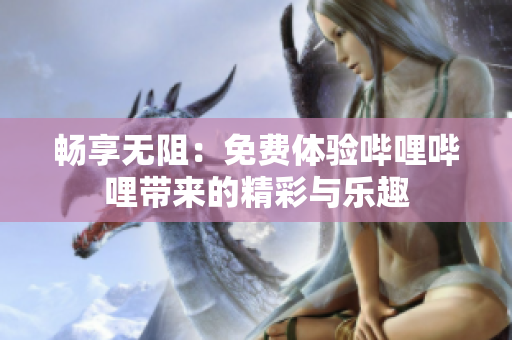 畅享无阻：免费体验哔哩哔哩带来的精彩与乐趣