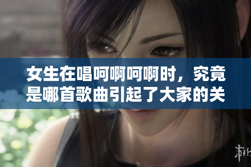 女生在唱呵啊呵啊时，究竟是哪首歌曲引起了大家的关注
