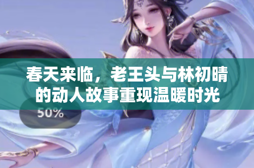 春天来临，老王头与林初晴的动人故事重现温暖时光