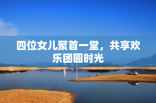四位女儿聚首一堂，共享欢乐团圆时光