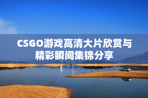 CSGO游戏高清大片欣赏与精彩瞬间集锦分享