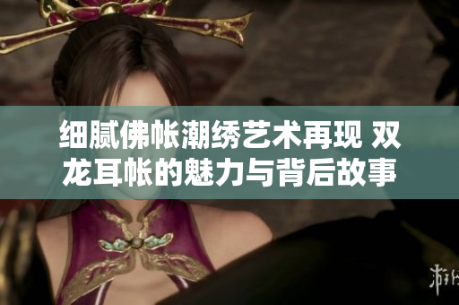 细腻佛帐潮绣艺术再现 双龙耳帐的魅力与背后故事