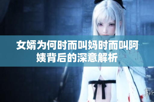 女婿为何时而叫妈时而叫阿姨背后的深意解析