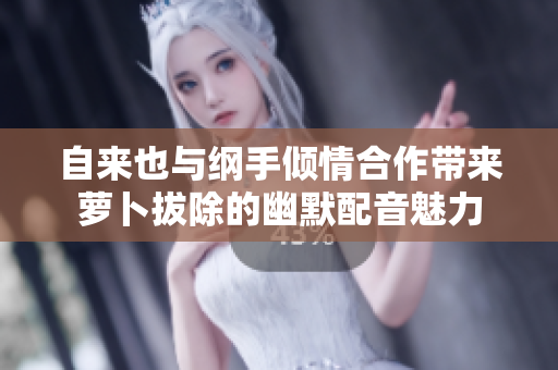 自来也与纲手倾情合作带来萝卜拔除的幽默配音魅力