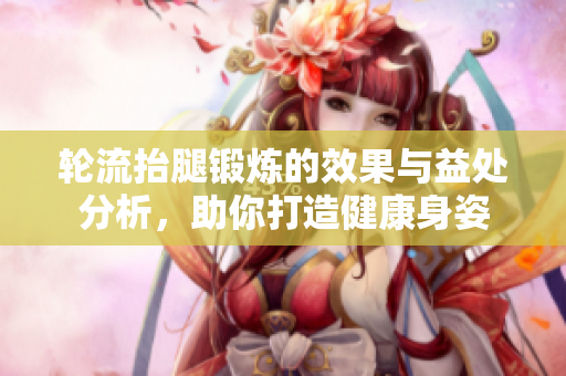 轮流抬腿锻炼的效果与益处分析，助你打造健康身姿