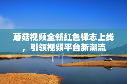 蘑菇视频全新红色标志上线，引领视频平台新潮流