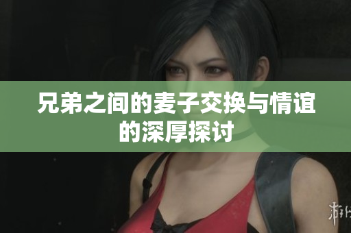 兄弟之间的麦子交换与情谊的深厚探讨