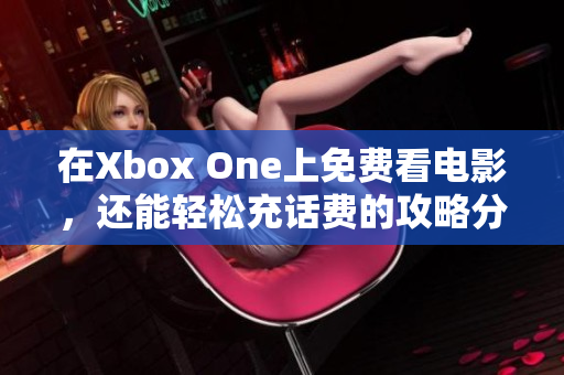 在Xbox One上免费看电影，还能轻松充话费的攻略分享