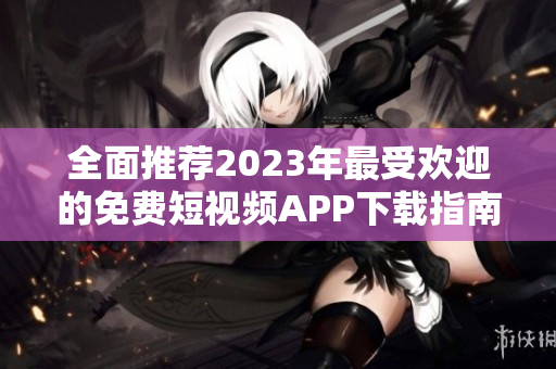 全面推荐2023年最受欢迎的免费短视频APP下载指南