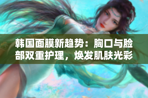 韩国面膜新趋势：胸口与脸部双重护理，焕发肌肤光彩
