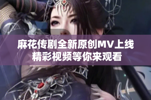 麻花传剧全新原创MV上线 精彩视频等你来观看