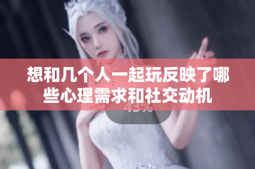 想和几个人一起玩反映了哪些心理需求和社交动机