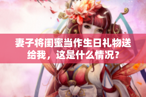 妻子将闺蜜当作生日礼物送给我，这是什么情况？